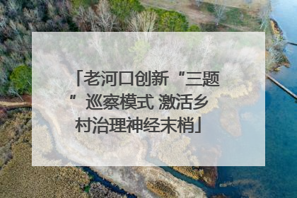 老河口创新“三题”巡察模式 激活乡村治理神经末梢
