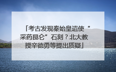 考古发现秦始皇遣使“采药昆仑”石刻？北大教授辛德勇等提出质疑