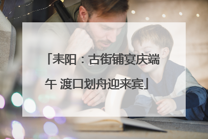 耒阳：古街铺宴庆端午 渡口划舟迎来宾