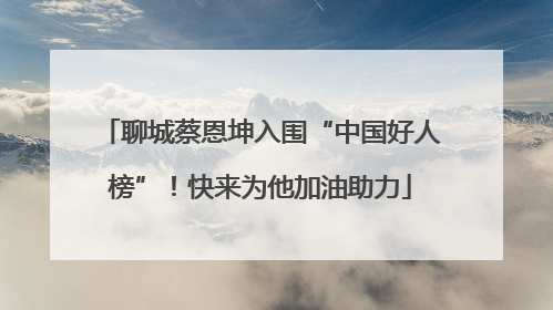 聊城蔡恩坤入围“中国好人榜”！快来为他加油助力