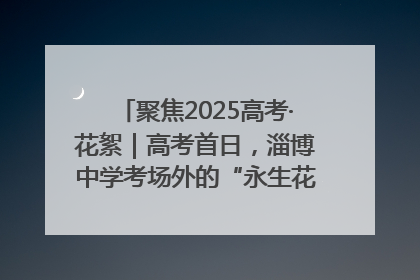 聚焦2025高考·花絮｜高考首日，淄博中学考场外的“永生花”传递温暖与祝福
