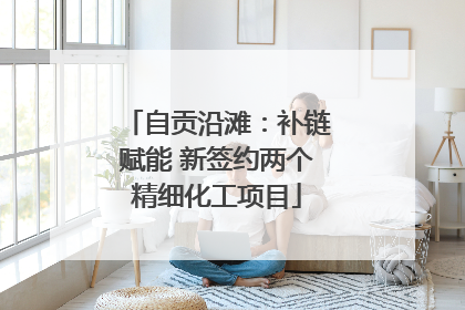 自贡沿滩：补链赋能 新签约两个精细化工项目