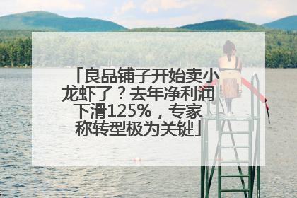 良品铺子开始卖小龙虾了？去年净利润下滑125%，专家称转型极为关键