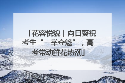 花容悦貌｜向日葵祝考生“一举夺魁”，高考带动鲜花热潮