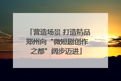 营造场景 打造精品 郑州向“微短剧创作之都”阔步迈进