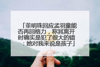 董明珠回应孟羽童能否再回格力，称其离开时确实是犯了很大的错：她对我来说是孩子