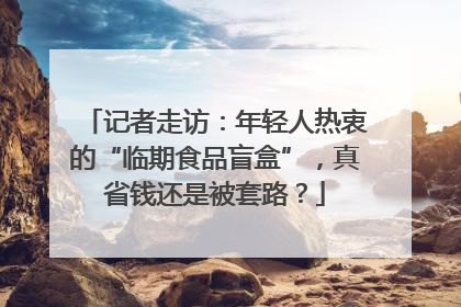 记者走访：年轻人热衷的“临期食品盲盒”，真省钱还是被套路？