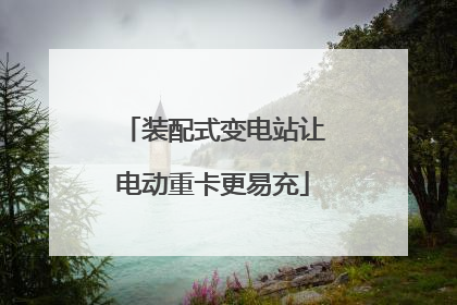 装配式变电站让电动重卡更易充