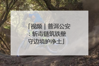 视频｜普洱公安：斩毒链筑铁壁 守边境护净土