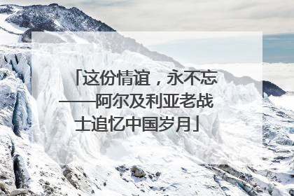 这份情谊，永不忘——阿尔及利亚老战士追忆中国岁月