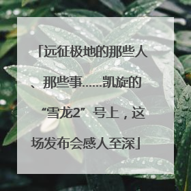 远征极地的那些人、那些事……凯旋的“雪龙2”号上，这场发布会感人至深