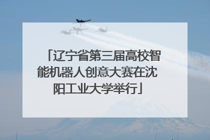 辽宁省第三届高校智能机器人创意大赛在沈阳工业大学举行