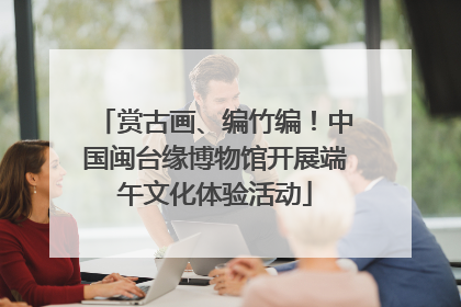 赏古画、编竹编！中国闽台缘博物馆开展端午文化体验活动