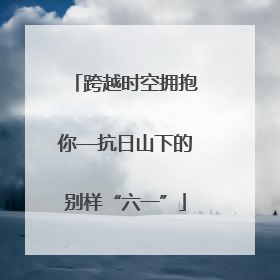 跨越时空拥抱你—抗日山下的别样“六一”