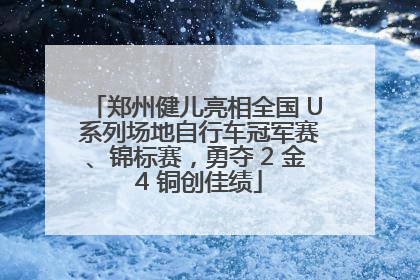 郑州健儿亮相全国 U 系列场地自行车冠军赛、锦标赛，勇夺 2 金 4 铜创佳绩