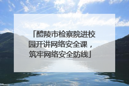 醴陵市检察院进校园开讲网络安全课，筑牢网络安全防线