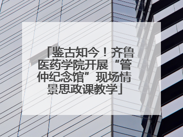 鉴古知今！齐鲁医药学院开展“管仲纪念馆”现场情景思政课教学