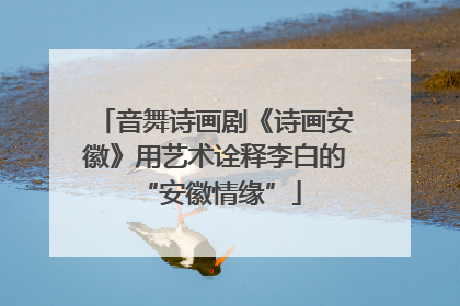 音舞诗画剧《诗画安徽》用艺术诠释李白的 “安徽情缘”