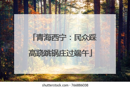 青海西宁：民众踩高跷跳锅庄过端午