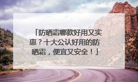 防晒霜哪款好用又实惠？十大公认好用的防晒霜，便宜又安全！