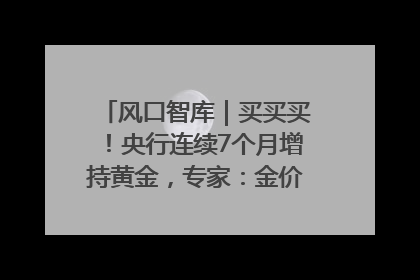 风口智库｜买买买！央行连续7个月增持黄金，专家：金价或仍易涨难跌