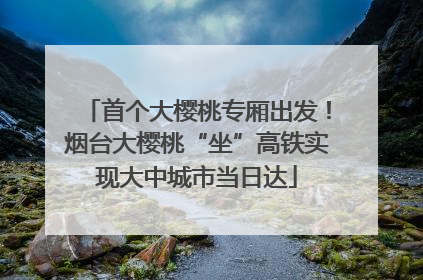首个大樱桃专厢出发！烟台大樱桃“坐”高铁实现大中城市当日达