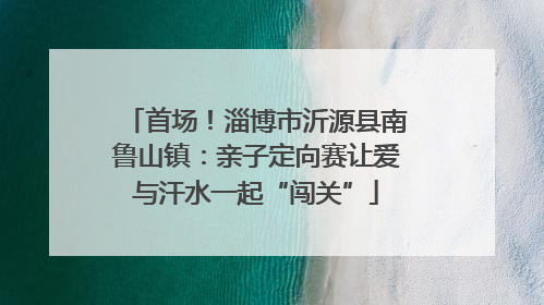 首场！淄博市沂源县南鲁山镇：亲子定向赛让爱与汗水一起“闯关”