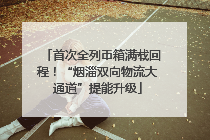 首次全列重箱满载回程！“烟淄双向物流大通道”提能升级