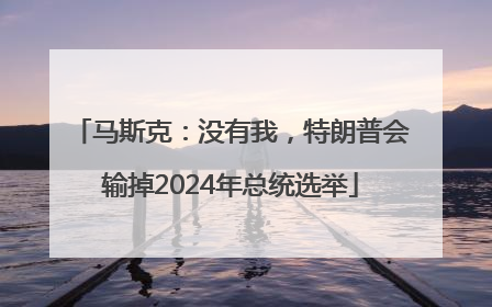 马斯克：没有我，特朗普会输掉2024年总统选举