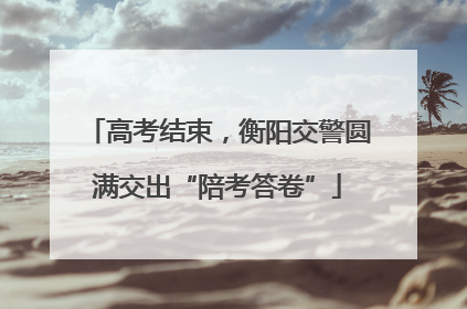 高考结束，衡阳交警圆满交出“陪考答卷”