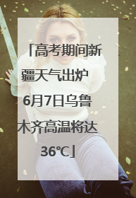 高考期间新疆天气出炉 6月7日乌鲁木齐高温将达36℃