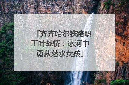 齐齐哈尔铁路职工叶战桥：冰河中勇救落水女孩