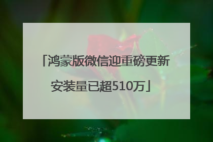 鸿蒙版微信迎重磅更新 安装量已超510万