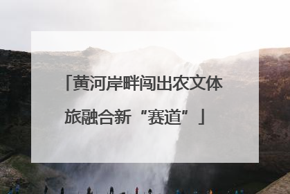 黄河岸畔闯出农文体旅融合新“赛道”