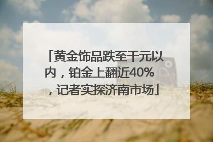 黄金饰品跌至千元以内，铂金上翻近40%，记者实探济南市场