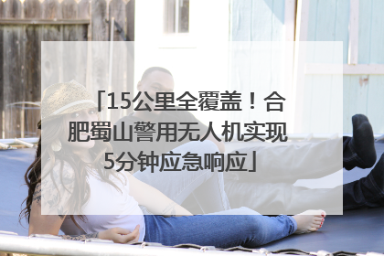 15公里全覆盖！合肥蜀山警用无人机实现5分钟应急响应