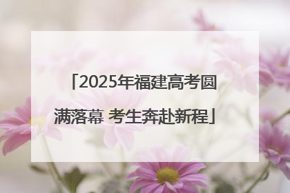 2025年福建高考圆满落幕 考生奔赴新程