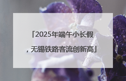 2025年端午小长假，无锡铁路客流创新高