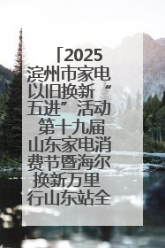 2025滨州市家电以旧换新“五进”活动 第十九届山东家电消费节暨海尔换新万里 行山东站全面启动