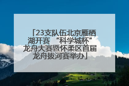 23支队伍北京雁栖湖开赛 “科学城杯”龙舟大赛暨怀柔区首届龙舟拔河赛举办