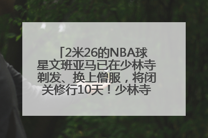 2米26的NBA球星文班亚马已在少林寺剃发、换上僧服，将闭关修行10天！少林寺回应：人在寺里
