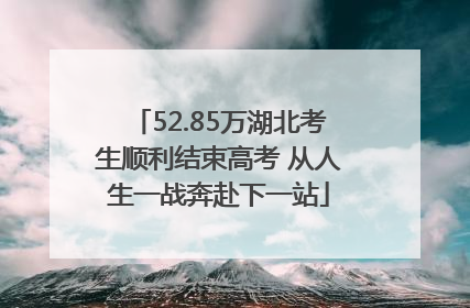 52.85万湖北考生顺利结束高考 从人生一战奔赴下一站