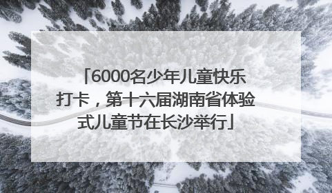 6000名少年儿童快乐打卡，第十六届湖南省体验式儿童节在长沙举行